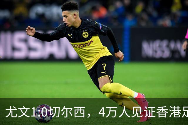 尤文1:0切尔西，4万人见证香港足球“炫富局”昨晚启德体育园沸腾了