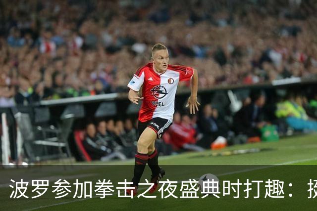 波罗参加拳击之夜盛典时打趣：挺想和库库雷利亚切磋一下