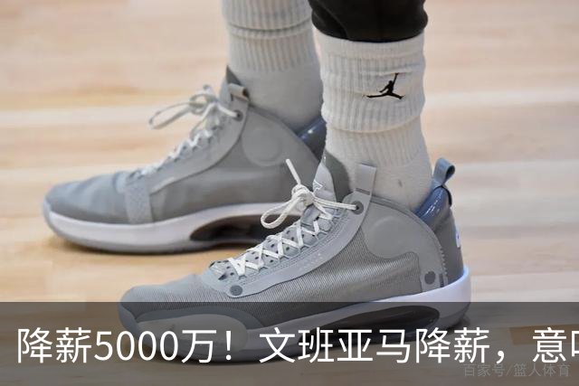 降薪5000万！文班亚马降薪，意味着什么？