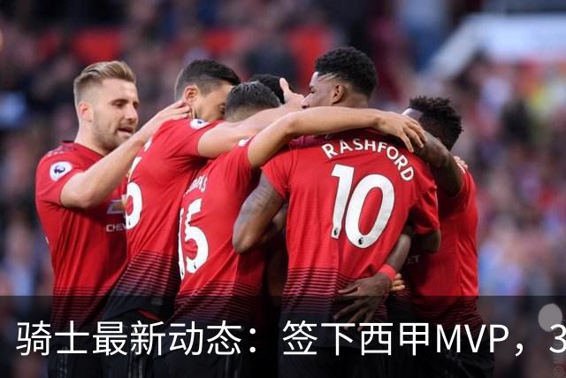 骑士最新动态：签下西甲MVP，3换1交易方案曝光，潜力3D球员或将加盟